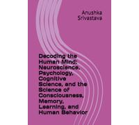 Decoding the Human Mind: Neuroscience, Psychology, Cognitive Science, and the Science of Consciousness, Memory, Learning, and Human Behavior