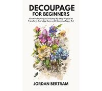 Decoupage for Beginners: Creative Techniques and Step-by-Step Projects to Transform Everyday Items with Stunning Paper Art