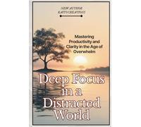Deep Focus in a Distracted World: Mastering Productivity and Clarity in the Age of Overwhelm
