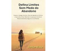 Defina Limites Sem Medo do Abandono: Supere o Apego Ansioso, Pare de Agradar os Outros e Aprenda a Dizer Não Sem Culpa para Construir Relacionamentos Seguros e Confiantes