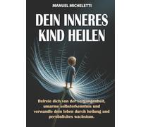 Dein Inneres Kind Heilen: Befreie Dich von der Vergangenheit, Umarme Selbsterkenntnis und Verwandle Dein Leben durch Heilung und Persönliches Wachstum