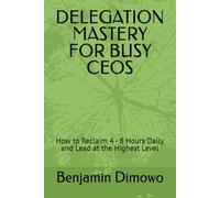 DELEGATION MASTERY FOR BUSY CEOS: How to Reclaim 4 - 8 Hours Daily and Lead at the Highest Level