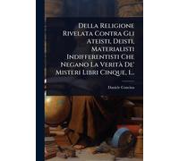 Della Religione Rivelata Contra Gli Ateisti, Deisti, Materialisti Indifferentisti Che Negano La VeritÃ De' Misteri Libri Cinque, 1...