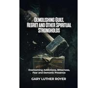 DEMOLISHING GUILT, REGRET AND OTHER SPIRITUAL STRONGHOLDS: Overcoming Addictions, Bitterness, Fear and Demonic Presence