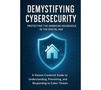 Demystifying Cybersecurity: Protecting the American Household in the Digital Age: A Human-Centered Guide to Understanding, Preventing, and Responding to Cyber Threats