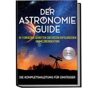 Der Astronomie Guide - Die Komplettanleitung für Einsteiger: In 7 einfachen Schritten zur ersten erfolgreichen Himmelsbeobachtung - inkl. Teleskop Guide & Kaufberatung