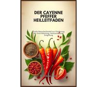 DER CAYENNE PFEFFER HEILLEITFADEN: Uralte Naturheilmittel zur Förderung der Durchblutung, Immunität und Entgiftung