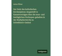 Der Geist des katholischen Kirchenjahres: dargestellt in Kanzelvorträgen über die sonn- und festtäglichen Perikopen: gehalten in der Stadtpfarrkirche zu Schwäbisch-Gmünd