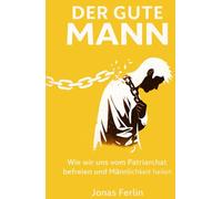 Der Gute Mann: Wie wir uns vom Patriarchat befreien und Männlichkeit heilen
