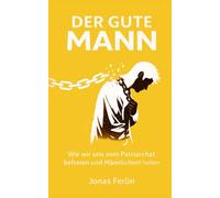 Der Gute Mann: Wie wir uns vom Patriarchat befreien und Männlichkeit heilen