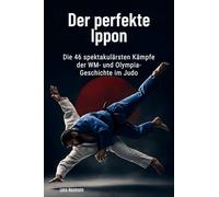 Der perfekte Ippon: Die 46 spektakulärsten Kämpfe der WM- und Olympia-Geschichte im Judo