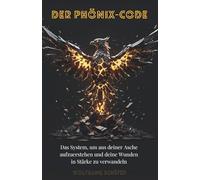 Der Phönix-Code : Das System, um aus deiner Asche aufzuerstehen und deine Wunden in Stärke zu verwandeln