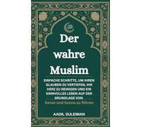 Der wahre Muslim: Einfache Schritte, um Ihren Glauben zu vertiefen, Ihr Herz zu reinigen und ein sinnvolles Leben auf der Grundlage von Koran und Sunna zu führen