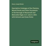 Descriptive Catalogue of the Charters, Minute Books and Other Documents of the Borough of Weymouth and Melcombe Regis: A.D. 1252 to 1800: with Extracts and Some Notes