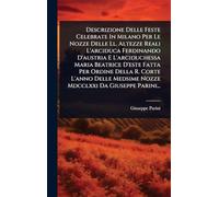 Descrizione Delle Feste Celebrate In Milano Per Le Nozze Delle Ll. Altezze Reali L'arciduca Ferdinando D'austria E L'arciduchessa Maria Beatrice D'este Fatta Per Ordine Della R. Corte L'anno Delle Medsime Nozze Mdcclxxi Da Giuseppe Parini...