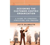 Designing the Customer-Centric Organization: A Guide to Strategy, Structure, and Process