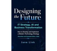 Designing the Future: IT Strategy, AI and Business Transformation: How to Develop and Implement a Modern Technology Strategy (Rewritten and Expanded Edition, 2026)