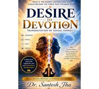 DESIRE TO DEVOTION - Transmutation of Sexual Energy: Ancient Wisdom, Modern Science, and the Sacred Path to Personal Mastery, Creative Power, Love, and Higher Consciousness