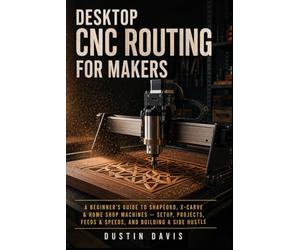 Desktop CNC Routing for Makers and Beginners: A Beginner's Guide to Shapeoko, X-Carve & Home Shop Machines - Setup, Projects, Feeds & Speeds, and Building a Side Hustle