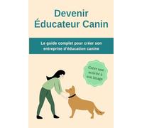 Devenir Educateur Canin : Le guide complet pour créer son entreprise d'éducation canine: Tout ce qu’il faut savoir pour lancer et structurer son activité