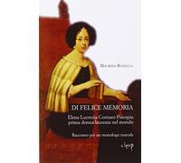 Di felice memoria. Elena Lucrezia Cornaro Piscopia prima donna laureata nel mondo. Racconto per un monologo teatrale