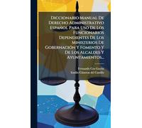 Diccionario Manual De Derecho Administrativo Español Para Uso De Los Funcionarios Dependientes De Los Ministerios De GobernaciÃ3n Y Fomento Y De Los Alcaldes Y Ayuntamientos...
