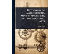 Dictionary of Manufactures, Mining, Machinery, and the Industrial Arts