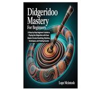 DIDGERIDOO MASTERY FOR BEGINNERS: A Step-by-Step Beginner’s Guide to Playing the Didgeridoo with Ease Master Circular Breathing, Rhythms, Techniques, and Healing Sounds