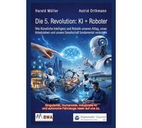 Die 5. Revolution: KI + Roboter: Wie Künstliche Intelligenz und Robotik unseren Alltag, unser Arbeitsleben und unsere Gesellschaft fundamental verändern