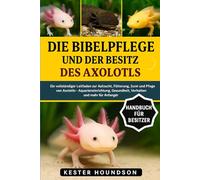 DIE BIBELPFLEGE UND DER BESITZ DES AXOLOTLS: Ein vollständiger Leitfaden zur Aufzucht, Fütterung, Zucht und Pflege von Axolotln - Aquarieneinrichtung, Gesundheit, Verhalten und mehr für Anfänger
