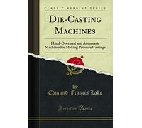 Die-Casting Machines: Hand-Operated and Automatic Machines for Making Pressure Castings (Classic Reprint)