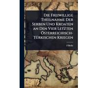 Die Freiwillige Theilnahme Der Serben Und Kroaten an Den Vier Letzten Ã-sterreichisch-TÃ1/4rkischen Kriegen