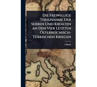 Die Freiwillige Theilnahme Der Serben Und Kroaten an Den Vier Letzten Ã-sterreichisch-TÃ1/4rkischen Kriegen
