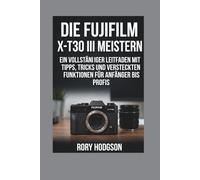 Die Fujifilm X-T30 III meistern: Ein vollständiger Leitfaden mit Tipps und versteckten Funktionen für Anfänger bis Profis