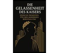 Die Gelassenheit des Kaisers: Stoische Prinzipien für den modernen Berufsalltag: Wie die zeitlose Weisheit des Marcus Aurelius Sie zu mehr Resilienz, Klarheit und authentischer Führungsstärke führt