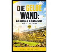 Die Gelbe Wand: Borussia Dortmund - Eine Legende: Die komplette Geschichte des BVB von der Gründung bis heute - Triumphe, Krisen und die Yellow Wall