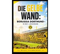 Die Gelbe Wand: Borussia Dortmund - Eine Legende: Die komplette Geschichte des BVB von der Gründung bis heute - Triumphe, Krisen und die Yellow Wall