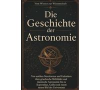 Die Geschichte der Astronomie: Von antiken Sternkarten und Kalendern über griechische Weltbilder und islamische Astronomie bis zu Kopernikus, Galilei und einem neuen Bild des Universums