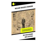Die Meisterung der Existenz: Bewusstsein, Wille und Gedankenkraft als Weg zu Selbstkultur, mentaler Disziplin und praktischer Lebenskunst