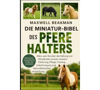 DIE MINIATUR-BIBEL DES PFERDEHALTERS: Alles, was Sie über die Haltung von Minipferden wissen müssen: Fütterung, Pflege, Training, Unterbringung und Gesundheitsüberwachung