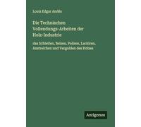Die Technischen Vollendungs-Arbeiten der Holz-Industrie: das Schleifen, Beizen, Poliren, Lackiren, Anstreichen und Vergolden des Holzes