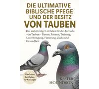 DIE ULTIMATIVE BIBLISCHE PFLEGE UND DER BESITZ VON TAUBEN: Der vollständige Leitfaden für die Aufzucht von Tauben - Rassen, Rennen, Training, Unterbringung, Fütterung, Zucht und Gesundheit