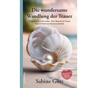 Die wundersame Wandlung der Trauer: Finde die Perle der Liebe - Dein Weg durch Trauer und Schmerz zur Herzensweisheit