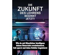 Die Zukunft des Lehrens beginnt jetzt!: Wie du mit Künstlicher Intelligenz deinen Unterricht revolutionierst, Zeit sparst und deine Schüler begeisterst