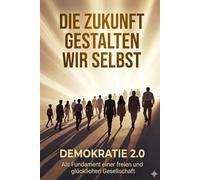 Die Zukunft gestalten wir selbst: Demokratie 2.0 Als Fundament einer freien und glücklichen Gesellschaft