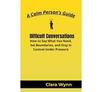 Difficult Conversations: How to Say What You Need, Set Boundaries, and Stay in Control Under Pressure