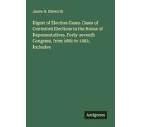 Digest of Election Cases. Cases of Contested Elections in the House of Representatives, Forty-seventh Congress, from 1880 to 1882, Inclusive