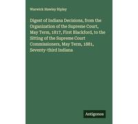 Digest of Indiana Decisions, from the Organization of the Supreme Court, May Term, 1817, First Blackford, to the Sitting of the Supreme Court Commissioners, May Term, 1881, Seventy-third Indiana
