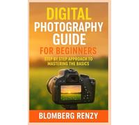 DIGITAL PHOTOGRAPHY GUIDE FOR BEGINNERS: STEP BY STEP APPROACH TO MASTERING THE BASICS