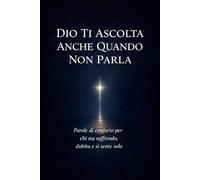 Dio Ti Ascolta Anche Quando Non Parla: Parole di conforto per chi sta soffrendo, dubita e si sente solo